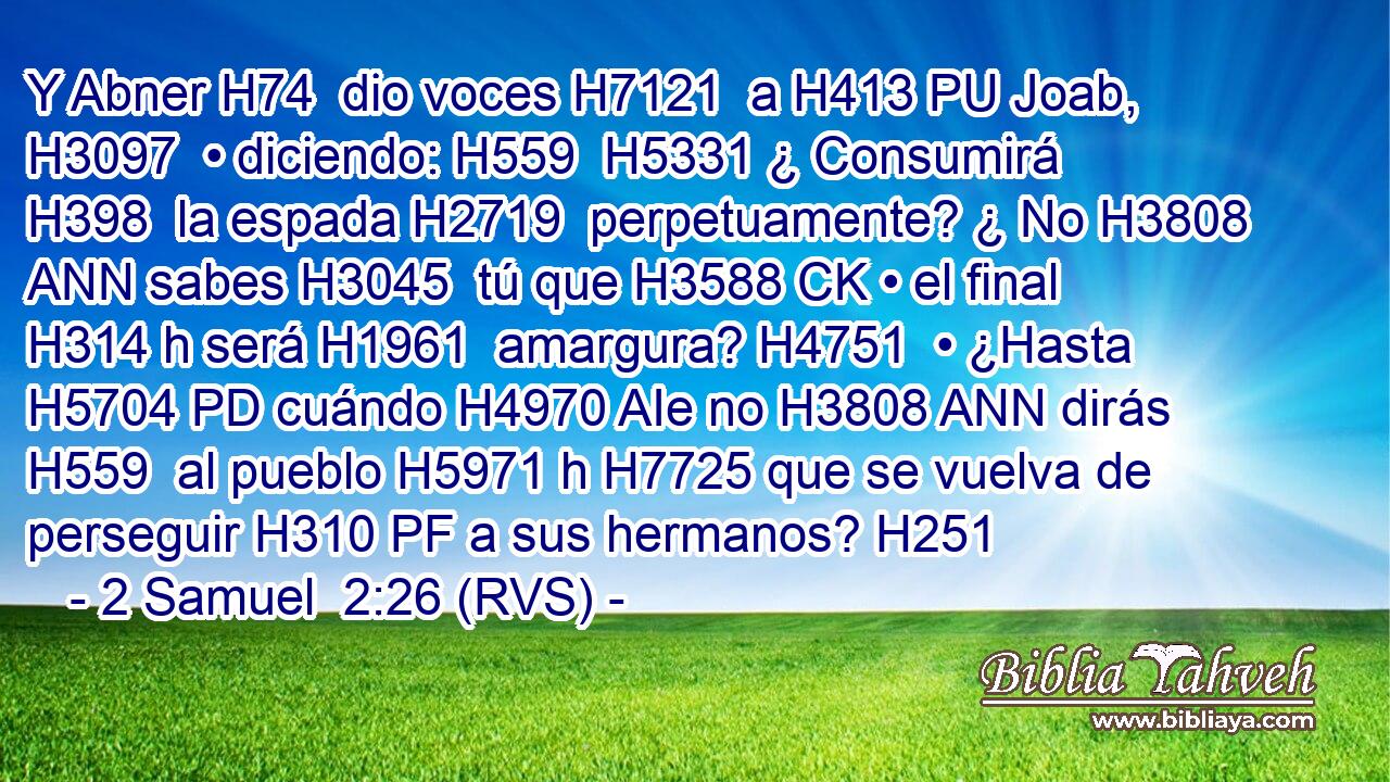 Y Abner H74  dio voces H7121  a H413 PU Joab, H3097  • diciendo: H559  H5331 ¿ Consumirá H398  la espada H2719  perpetuamente? ¿ No H3808 ANN sabes H3045  tú que H3588 CK • el final H314 h será H1961  amargura? H4751  • ¿Hasta H5704 PD cuándo H4970 AIe no H3808 ANN dirás H559  al pueblo H5971 h H7725 que se vuelva de perseguir H310 PF a sus hermanos? H251  
