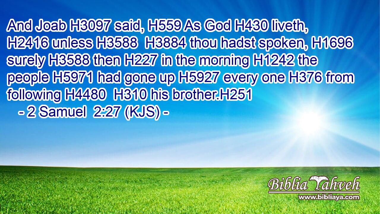 And Joab H3097 said, H559 As God H430 liveth, H2416 unless H3588  H3884 thou hadst spoken, H1696 surely H3588 then H227 in the morning H1242 the people H5971 had gone up H5927 every one H376 from following H4480  H310 his brother.H251