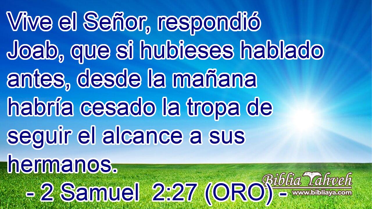  Vive el Señor, respondió Joab, que si hubieses hablado antes, desde la mañana habría cesado la tropa de seguir el alcance a sus hermanos. 