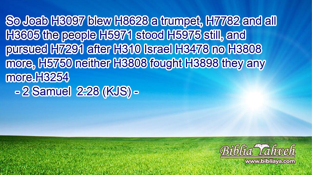 So Joab H3097 blew H8628 a trumpet, H7782 and all H3605 the people H5971 stood H5975 still, and pursued H7291 after H310 Israel H3478 no H3808 more, H5750 neither H3808 fought H3898 they any more.H3254