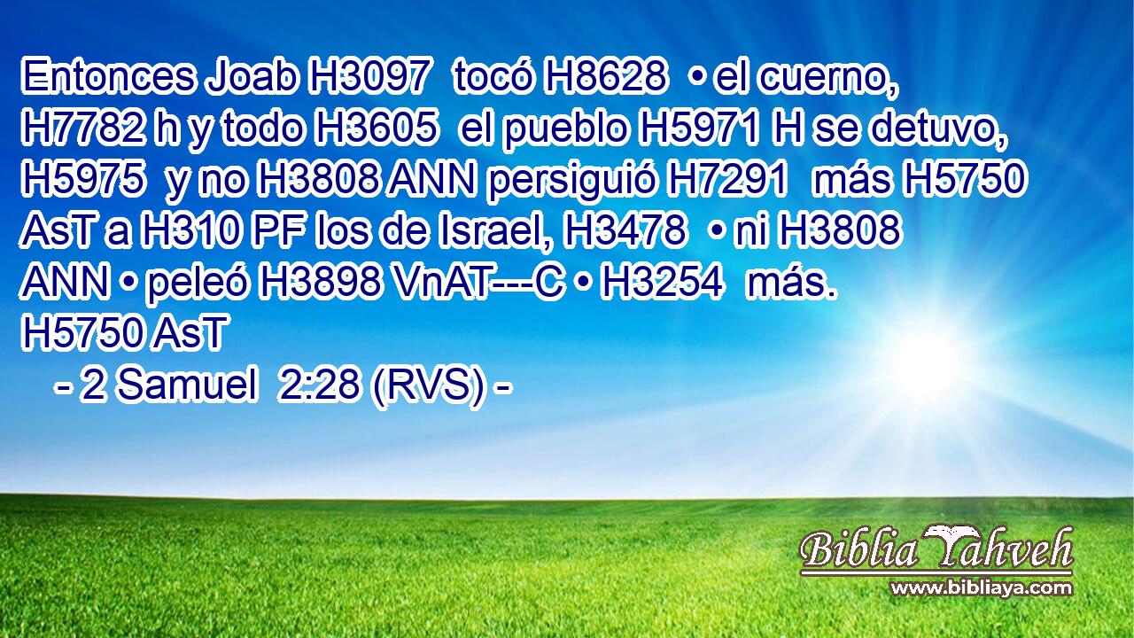 Entonces Joab H3097  tocó H8628  • el cuerno, H7782 h y todo H3605  el pueblo H5971 H se detuvo, H5975  y no H3808 ANN persiguió H7291  más H5750 AsT a H310 PF los de Israel, H3478  • ni H3808 ANN • peleó H3898 VnAT---C • H3254  más. H5750 AsT 