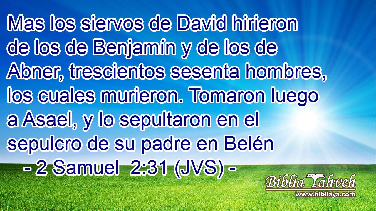 Mas los siervos de David hirieron de los de Benjamín y de los de Abner, trescientos sesenta hombres, los cuales murieron. Tomaron luego a Asael, y lo sepultaron en el sepulcro de su padre en Belén