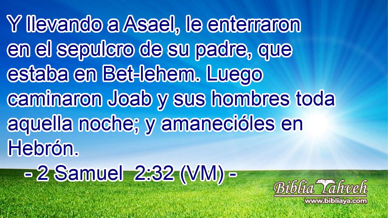  Y llevando a Asael, le enterraron en el sepulcro de su padre, que estaba en Bet-lehem. Luego caminaron Joab y sus hombres toda aquella noche; y amanecióles en Hebrón. 
