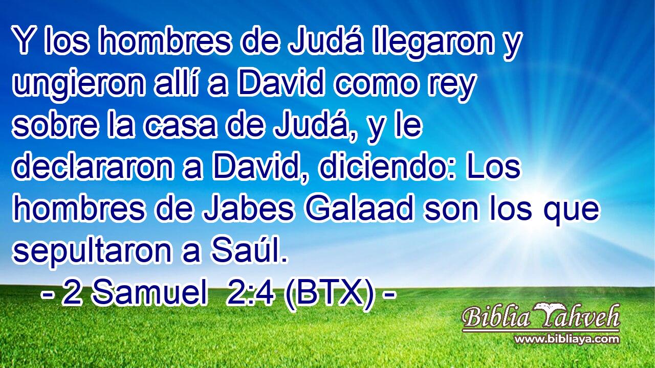 Y los hombres de Judá llegaron y ungieron allí a David como rey sobre la casa de Judá, y le declararon a David, diciendo: Los hombres de Jabes Galaad son los que sepultaron a Saúl.