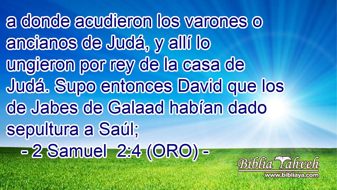 a donde acudieron los varones o ancianos de Judá, y allí lo ungieron por rey de la casa de Judá. Supo entonces David que los de Jabes de Galaad habían dado sepultura a Saúl; 