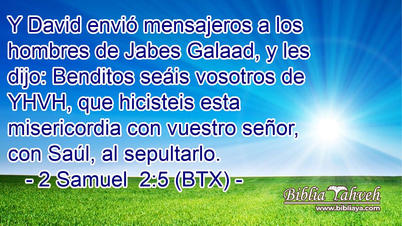 Y David envió mensajeros a los hombres de Jabes Galaad, y les dijo: Benditos seáis vosotros de YHVH, que hicisteis esta misericordia con vuestro señor, con Saúl, al sepultarlo.