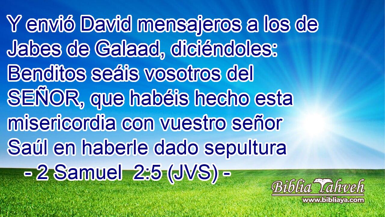 Y envió David mensajeros a los de Jabes de Galaad, diciéndoles: Benditos seáis vosotros del SEÑOR, que habéis hecho esta misericordia con vuestro señor Saúl en haberle dado sepultura