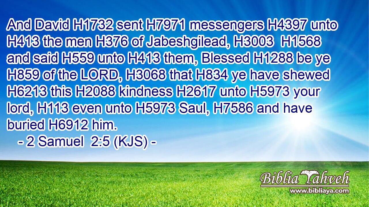And David H1732 sent H7971 messengers H4397 unto H413 the men H376 of Jabeshgilead, H3003  H1568 and said H559 unto H413 them, Blessed H1288 be ye H859 of the LORD, H3068 that H834 ye have shewed H6213 this H2088 kindness H2617 unto H5973 your lord, H113 even unto H5973 Saul, H7586 and have buried H6912 him.
