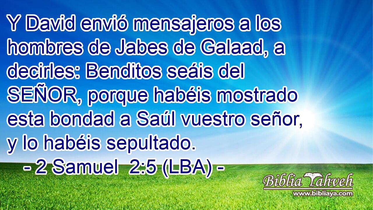 Y David envió mensajeros a los hombres de Jabes de Galaad, a decirles: Benditos seáis del SEÑOR, porque habéis mostrado esta bondad a Saúl vuestro señor, y lo habéis sepultado.