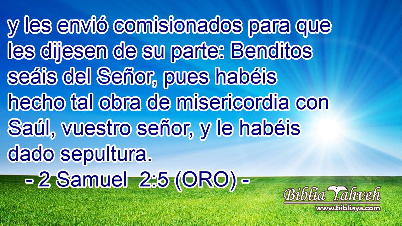  y les envió comisionados para que les dijesen de su parte: Benditos seáis del Señor, pues habéis hecho tal obra de misericordia con Saúl, vuestro señor, y le habéis dado sepultura. 