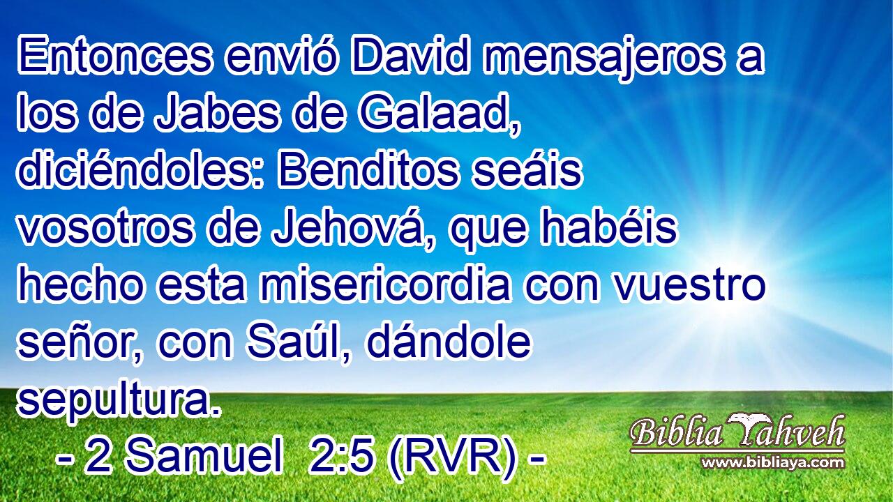 Entonces envió David mensajeros a los de Jabes de Galaad, diciéndoles: Benditos seáis vosotros de Jehová, que habéis hecho esta misericordia con vuestro señor, con Saúl, dándole sepultura.