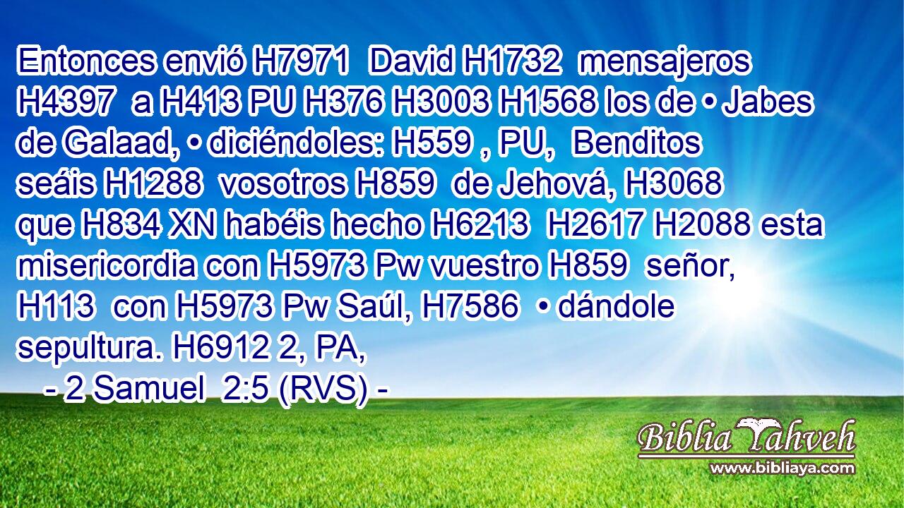 Entonces envió H7971  David H1732  mensajeros H4397  a H413 PU H376 H3003 H1568 los de • Jabes de Galaad, • diciéndoles: H559 , PU,  Benditos seáis H1288  vosotros H859  de Jehová, H3068  que H834 XN habéis hecho H6213  H2617 H2088 esta misericordia con H5973 Pw vuestro H859  señor, H113  con H5973 Pw Saúl, H7586  • dándole sepultura. H6912 2, PA,  