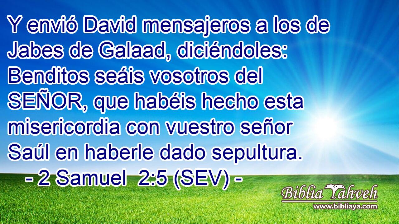 Y envió David mensajeros a los de Jabes de Galaad, diciéndoles: Benditos seáis vosotros del SEÑOR, que habéis hecho esta misericordia con vuestro señor Saúl en haberle dado sepultura.