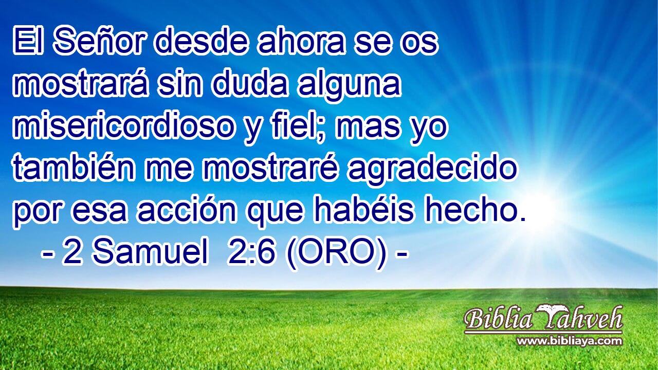  El Señor desde ahora se os mostrará sin duda alguna misericordioso y fiel; mas yo también me mostraré agradecido por esa acción que habéis hecho. 