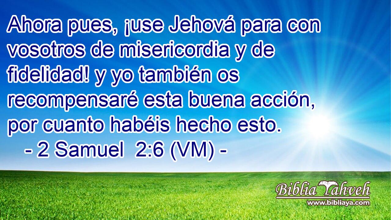  Ahora pues, ¡use Jehová para con vosotros de misericordia y de fidelidad! y yo también os recompensaré esta buena acción, por cuanto habéis hecho esto. 
