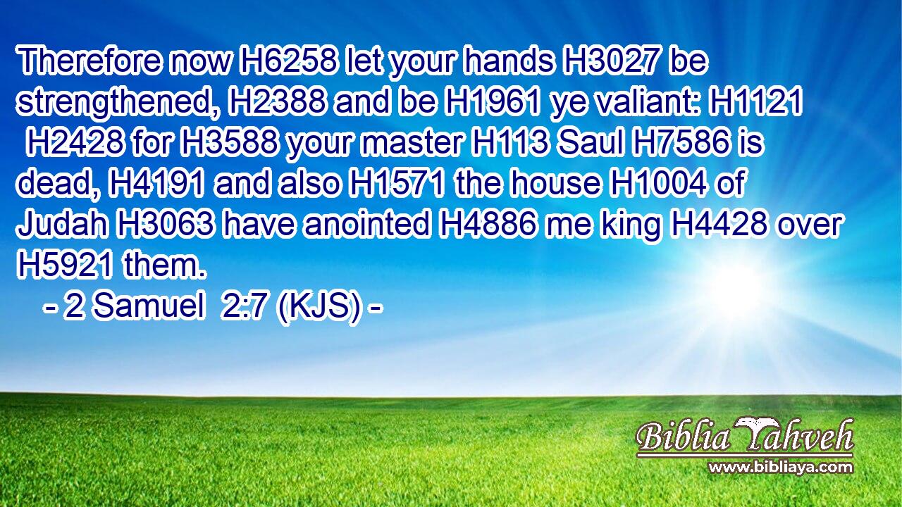 Therefore now H6258 let your hands H3027 be strengthened, H2388 and be H1961 ye valiant: H1121  H2428 for H3588 your master H113 Saul H7586 is dead, H4191 and also H1571 the house H1004 of Judah H3063 have anointed H4886 me king H4428 over H5921 them.