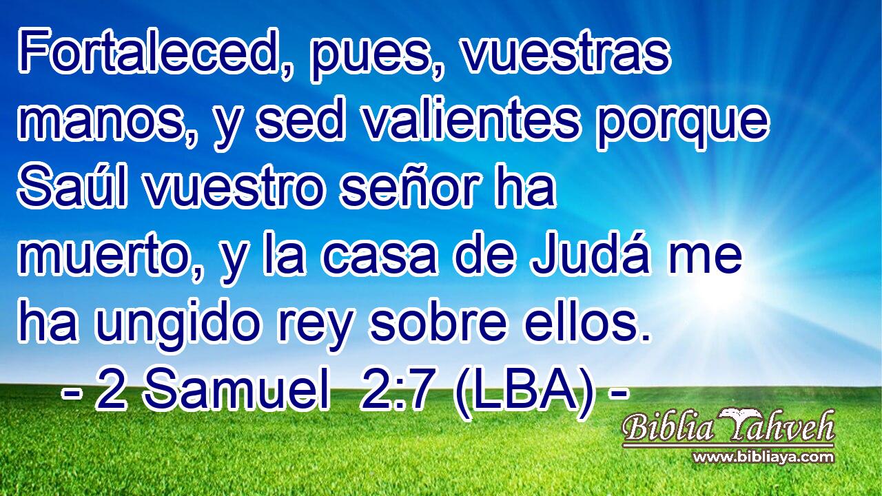 Fortaleced, pues, vuestras manos, y sed valientes porque Saúl vuestro señor ha muerto, y la casa de Judá me ha ungido rey sobre ellos.