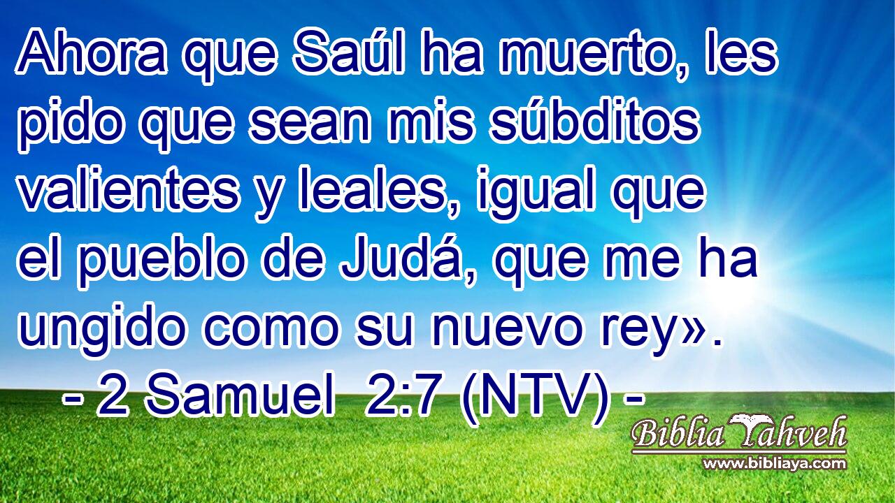 Ahora que Saúl ha muerto, les pido que sean mis súbditos valientes y leales, igual que el pueblo de Judá, que me ha ungido como su nuevo rey».