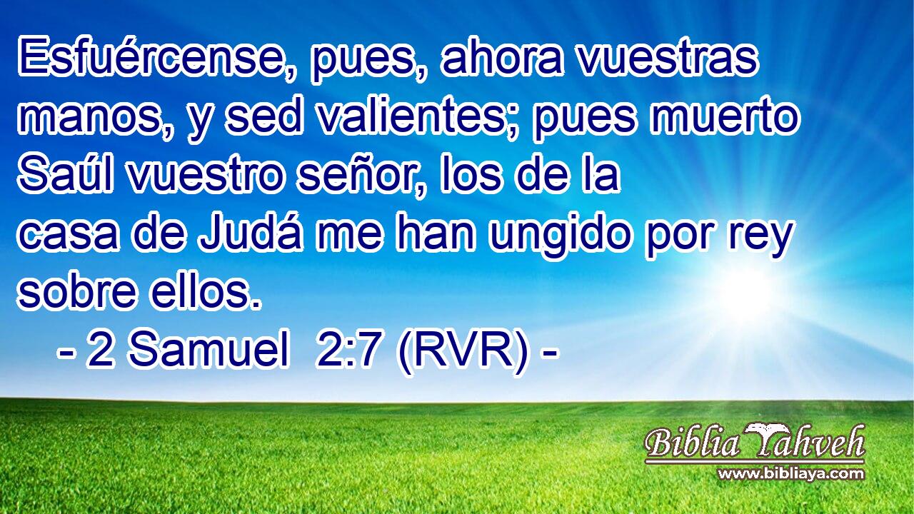 Esfuércense, pues, ahora vuestras manos, y sed valientes; pues muerto Saúl vuestro señor, los de la casa de Judá me han ungido por rey sobre ellos.