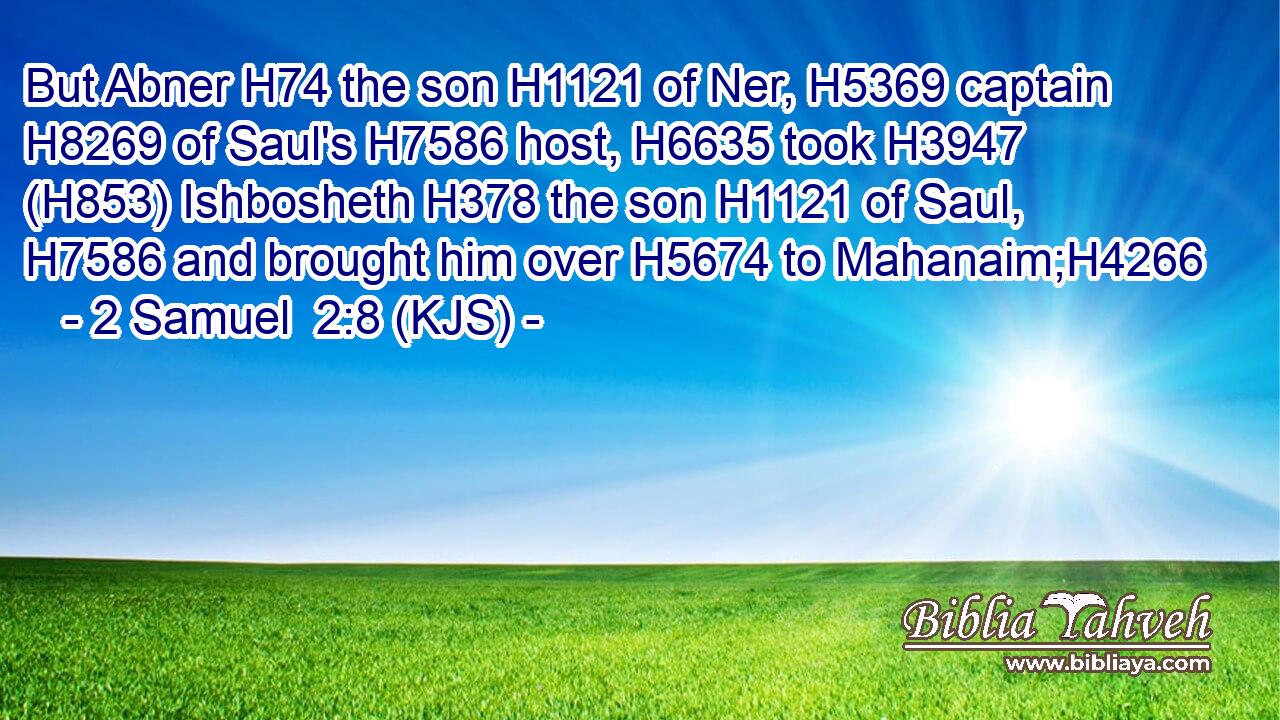 But Abner H74 the son H1121 of Ner, H5369 captain H8269 of Saul's H7586 host, H6635 took H3947 (H853) Ishbosheth H378 the son H1121 of Saul, H7586 and brought him over H5674 to Mahanaim;H4266