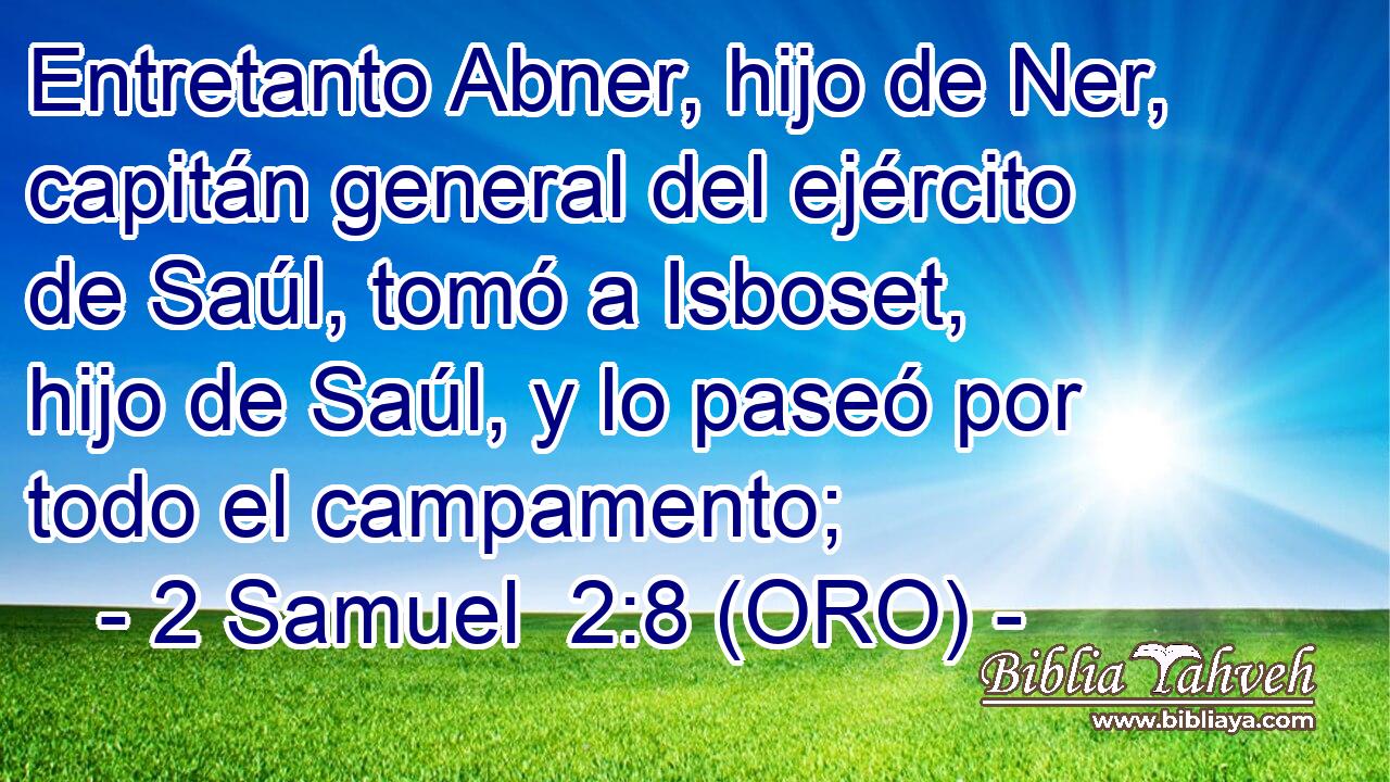  Entretanto Abner, hijo de Ner, capitán general del ejército de Saúl, tomó a Isboset, hijo de Saúl, y lo paseó por todo el campamento; 