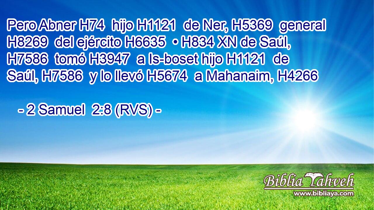Pero Abner H74  hijo H1121  de Ner, H5369  general H8269  del ejército H6635  • H834 XN de Saúl, H7586  tomó H3947  a Is-boset hijo H1121  de Saúl, H7586  y lo llevó H5674  a Mahanaim, H4266  