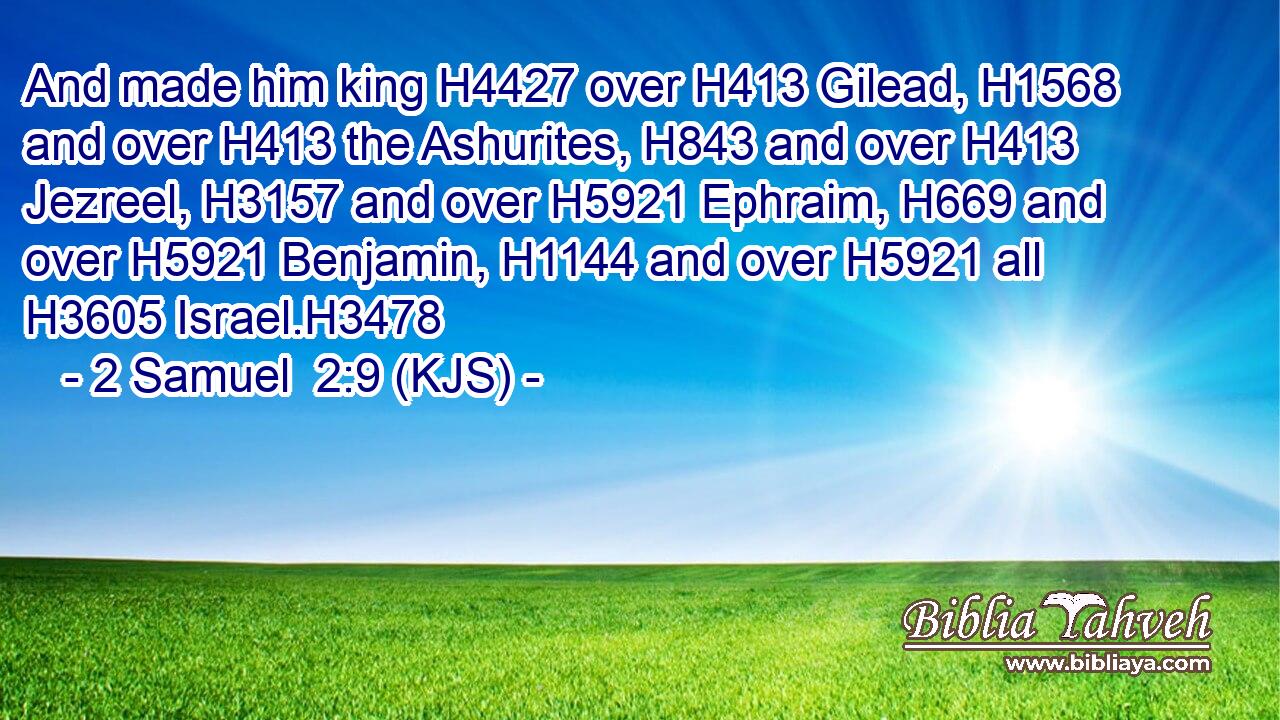 And made him king H4427 over H413 Gilead, H1568 and over H413 the Ashurites, H843 and over H413 Jezreel, H3157 and over H5921 Ephraim, H669 and over H5921 Benjamin, H1144 and over H5921 all H3605 Israel.H3478