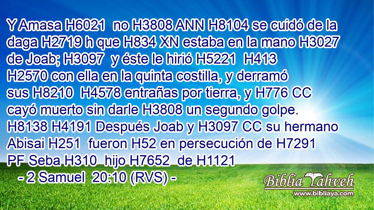 Y Amasa H6021  no H3808 ANN H8104 se cuidó de la daga H2719 h que H834 XN estaba en la mano H3027  de Joab; H3097  y éste le hirió H5221  H413 H2570 con ella en la quinta costilla, y derramó sus H8210  H4578 entrañas por tierra, y H776 CC cayó muerto sin darle H3808 un segundo golpe. H8138 H4191 Después Joab y H3097 CC su hermano Abisai H251  fueron H52 en persecución de H7291 PF Seba H310  hijo H7652  de H1121 