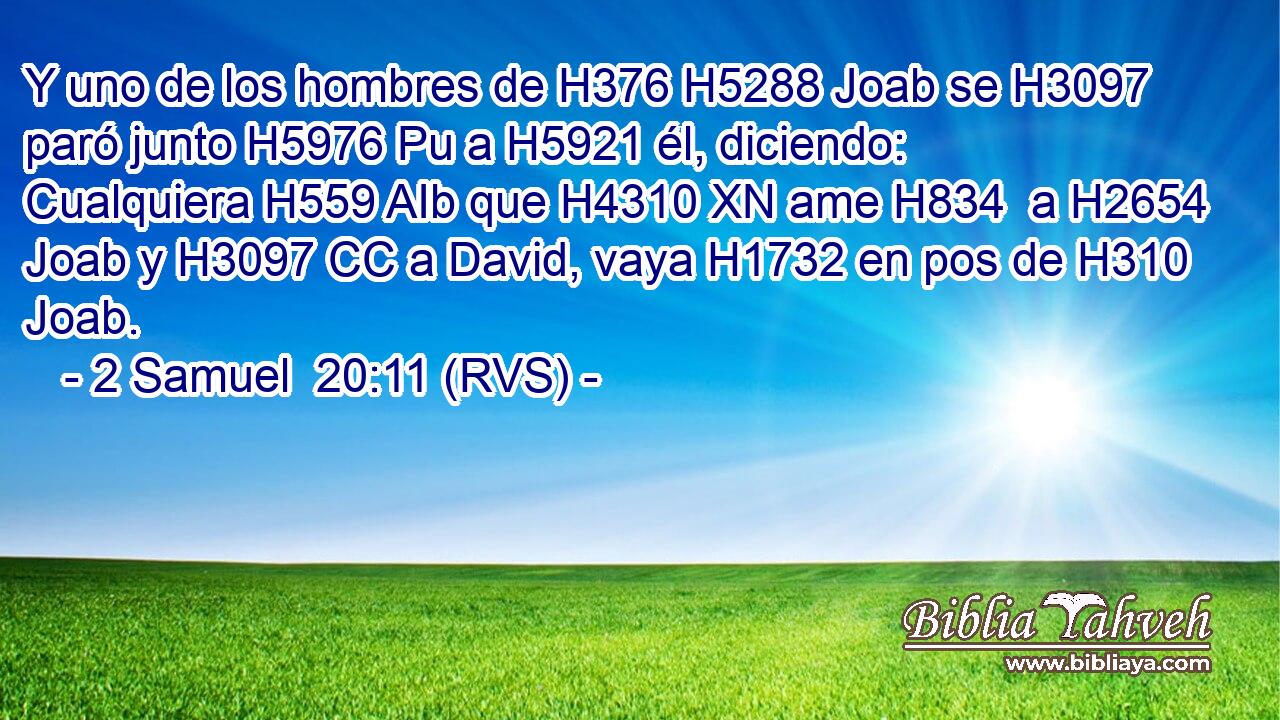 Y uno de los hombres de H376 H5288 Joab se H3097 paró junto H5976 Pu a H5921 él, diciendo: Cualquiera H559 AIb que H4310 XN ame H834  a H2654 Joab y H3097 CC a David, vaya H1732 en pos de H310 Joab. 