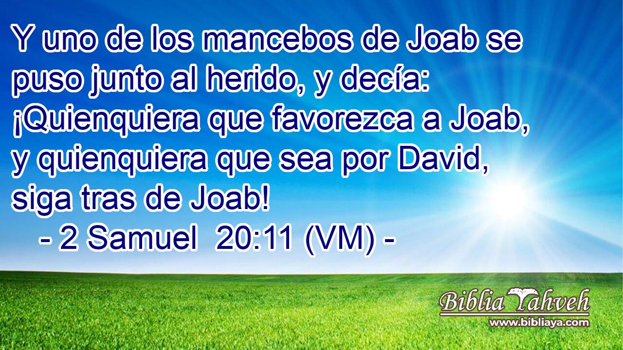  Y uno de los mancebos de Joab se puso junto al herido, y decía: ¡Quienquiera que favorezca a Joab, y quienquiera que sea por David, siga tras de Joab! 