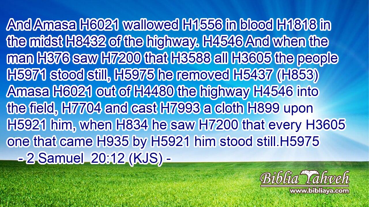And Amasa H6021 wallowed H1556 in blood H1818 in the midst H8432 of the highway. H4546 And when the man H376 saw H7200 that H3588 all H3605 the people H5971 stood still, H5975 he removed H5437 (H853) Amasa H6021 out of H4480 the highway H4546 into the field, H7704 and cast H7993 a cloth H899 upon H5921 him, when H834 he saw H7200 that every H3605 one that came H935 by H5921 him stood still.H5975