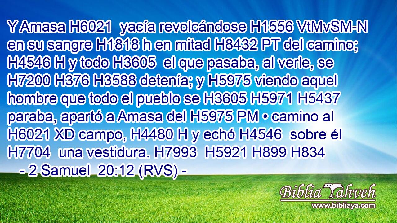 Y Amasa H6021  yacía revolcándose H1556 VtMvSM-N en su sangre H1818 h en mitad H8432 PT del camino; H4546 H y todo H3605  el que pasaba, al verle, se H7200 H376 H3588 detenía; y H5975 viendo aquel hombre que todo el pueblo se H3605 H5971 H5437 paraba, apartó a Amasa del H5975 PM • camino al H6021 XD campo, H4480 H y echó H4546  sobre él H7704  una vestidura. H7993  H5921 H899 H834 