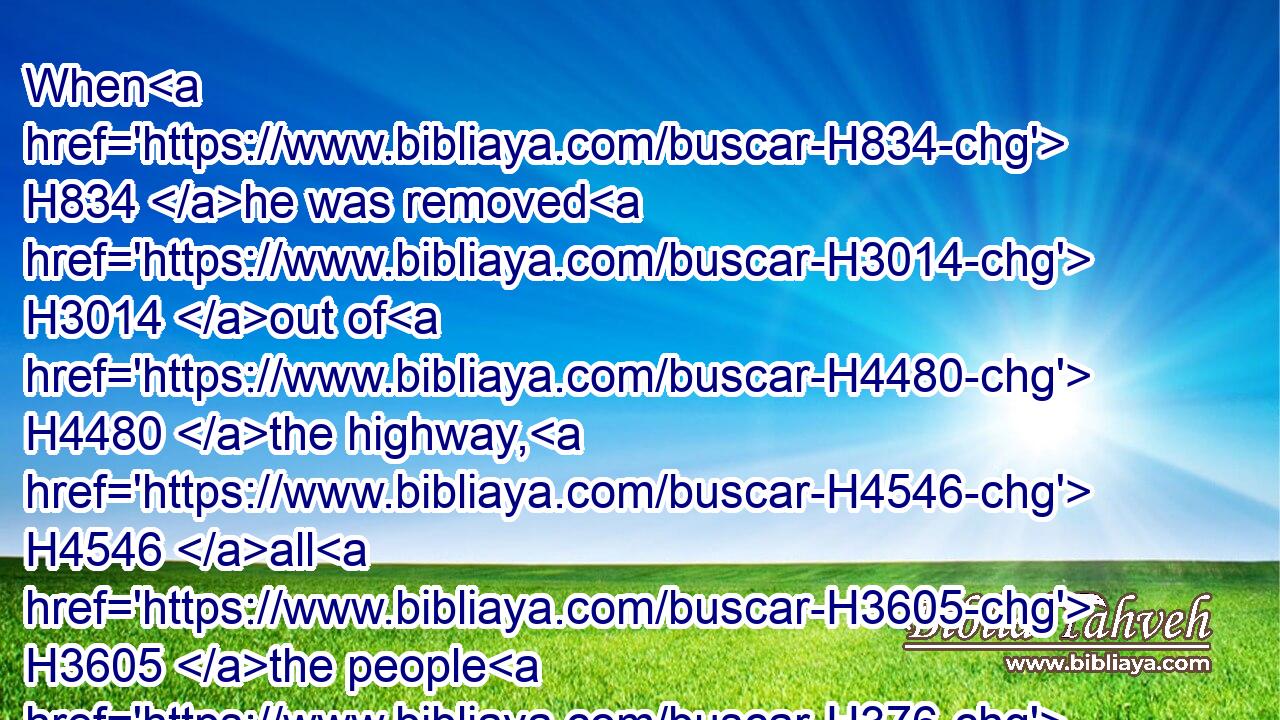 When H834 he was removed H3014 out of H4480 the highway, H4546 all H3605 the people H376 went on H5674 after H310 Joab, H3097 to pursue H7291 after H310 Sheba H7652 the son H1121 of Bichri.H1075