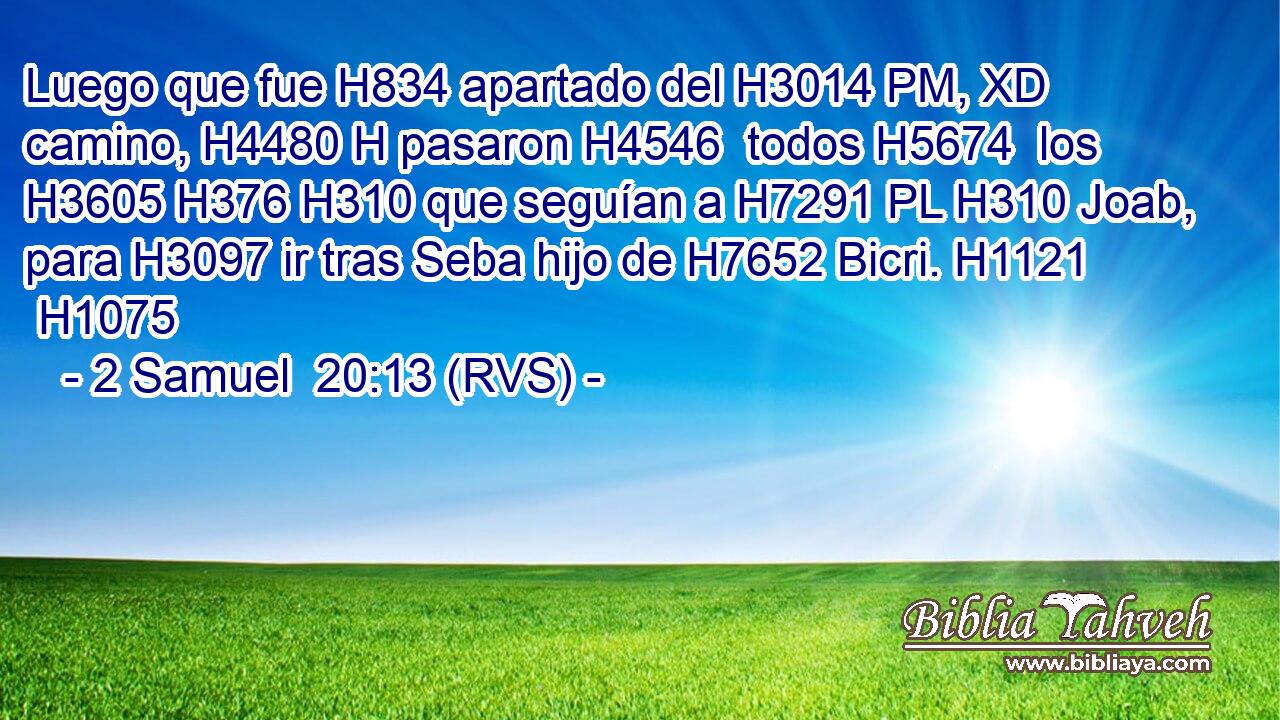 Luego que fue H834 apartado del H3014 PM, XD camino, H4480 H pasaron H4546  todos H5674  los H3605 H376 H310 que seguían a H7291 PL H310 Joab, para H3097 ir tras Seba hijo de H7652 Bicri. H1121  H1075 