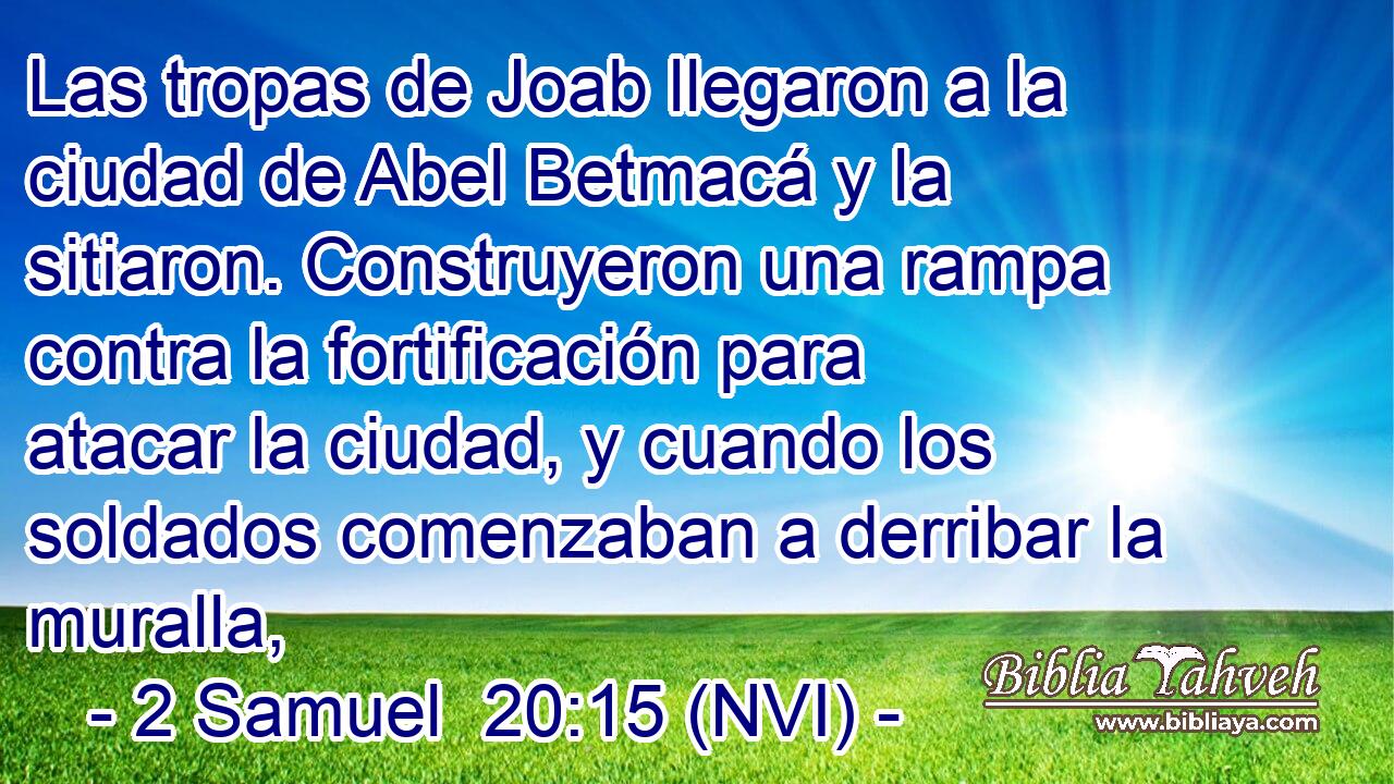 Las tropas de Joab llegaron a la ciudad de Abel Betmacá y la sitiaron. Construyeron una rampa contra la fortificación para atacar la ciudad, y cuando los soldados comenzaban a derribar la muralla, 