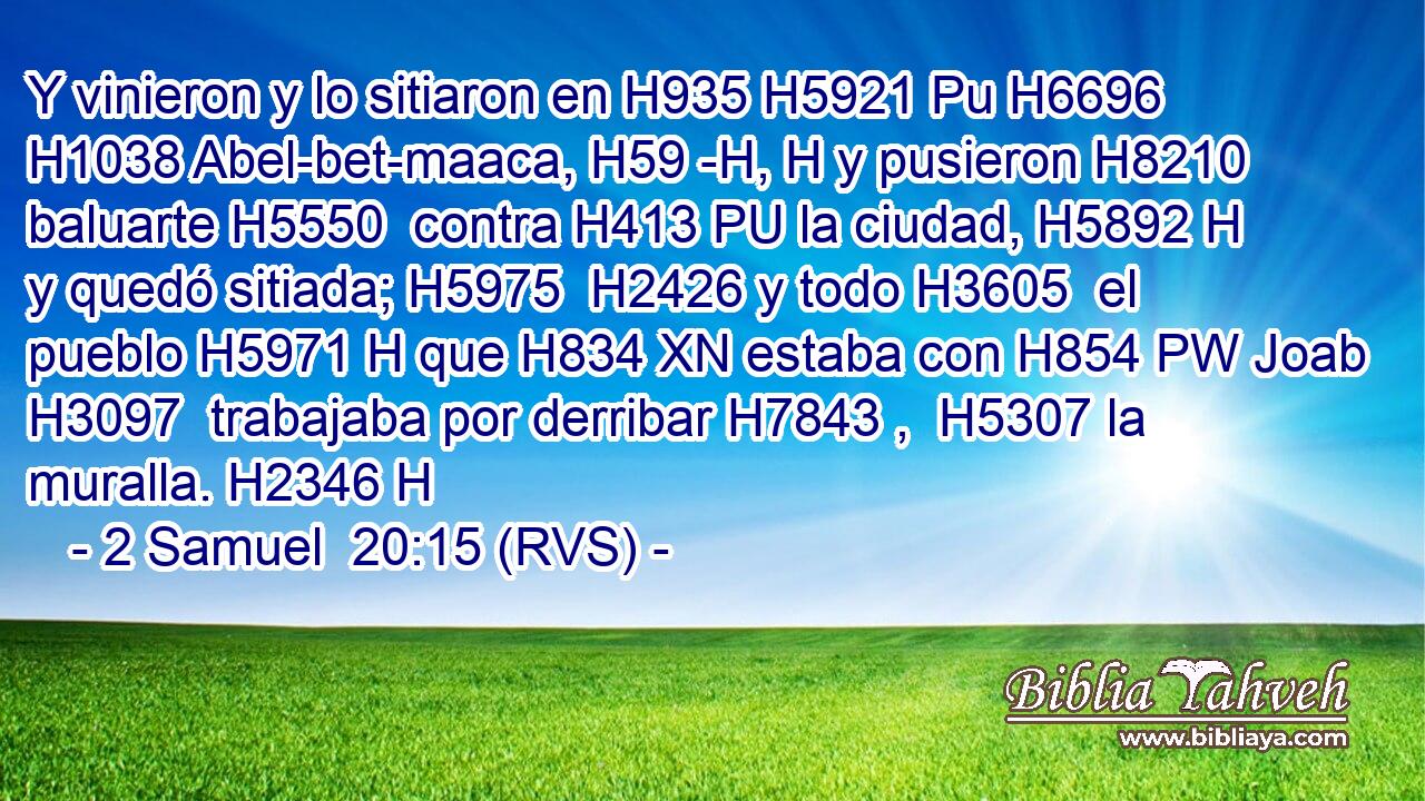 Y vinieron y lo sitiaron en H935 H5921 Pu H6696 H1038 Abel-bet-maaca, H59 -H, H y pusieron H8210  baluarte H5550  contra H413 PU la ciudad, H5892 H y quedó sitiada; H5975  H2426 y todo H3605  el pueblo H5971 H que H834 XN estaba con H854 PW Joab H3097  trabajaba por derribar H7843 ,  H5307 la muralla. H2346 H 