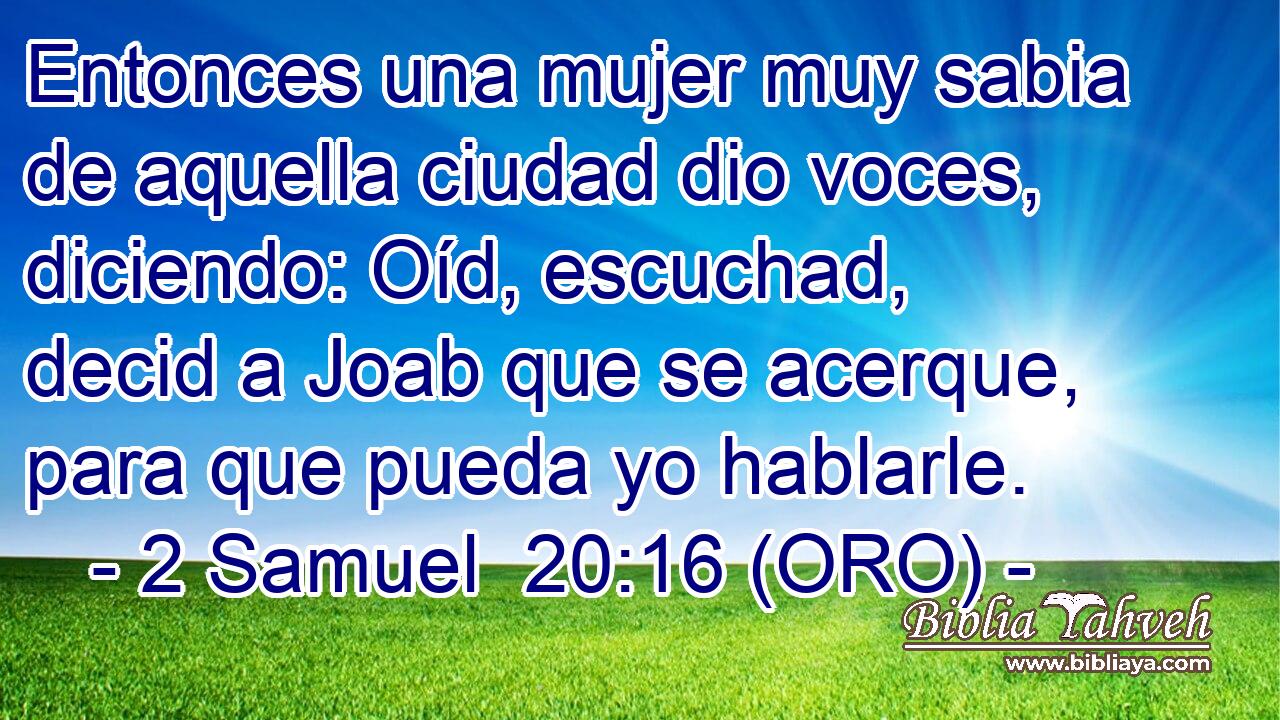  Entonces una mujer muy sabia de aquella ciudad dio voces, diciendo: Oíd, escuchad, decid a Joab que se acerque, para que pueda yo hablarle. 