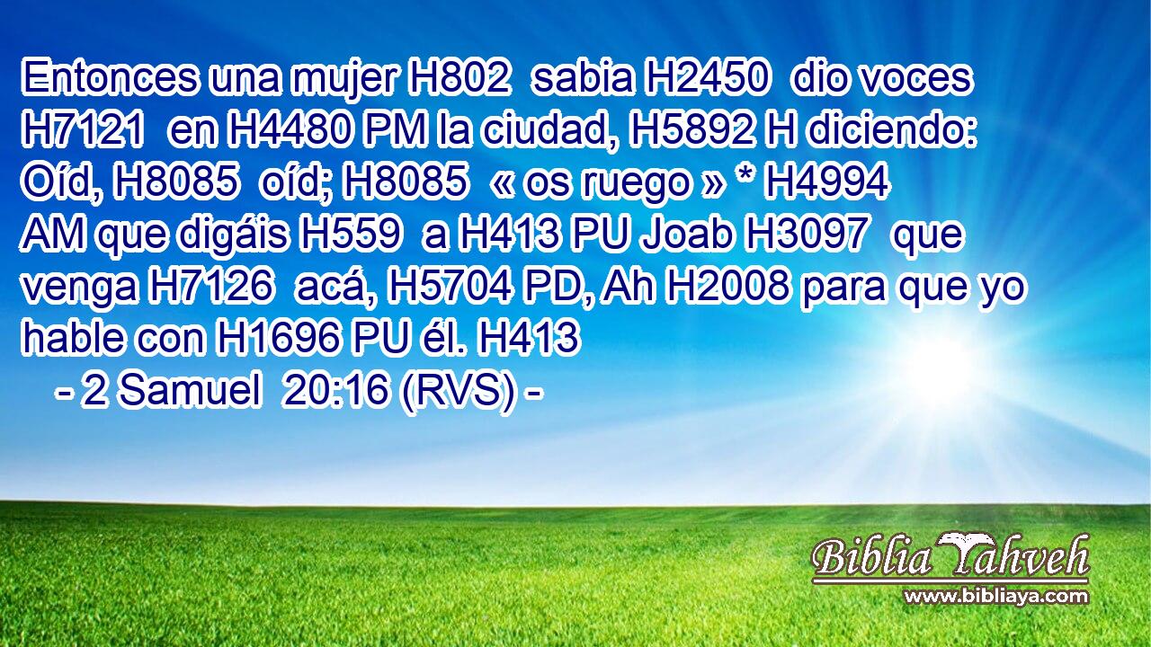 Entonces una mujer H802  sabia H2450  dio voces H7121  en H4480 PM la ciudad, H5892 H diciendo: Oíd, H8085  oíd; H8085  « os ruego » * H4994 AM que digáis H559  a H413 PU Joab H3097  que venga H7126  acá, H5704 PD, Ah H2008 para que yo hable con H1696 PU él. H413  