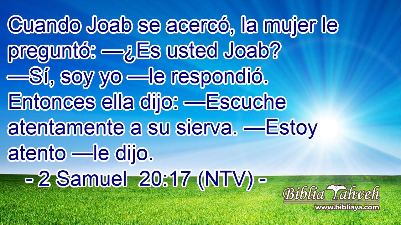 Cuando Joab se acercó, la mujer le preguntó: —¿Es usted Joab? —Sí, soy yo —le respondió. Entonces ella dijo: —Escuche atentamente a su sierva. —Estoy atento —le dijo.
