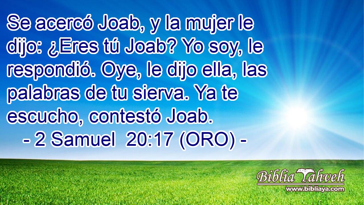  Se acercó Joab, y la mujer le dijo: ¿Eres tú Joab? Yo soy, le respondió. Oye, le dijo ella, las palabras de tu sierva. Ya te escucho, contestó Joab. 