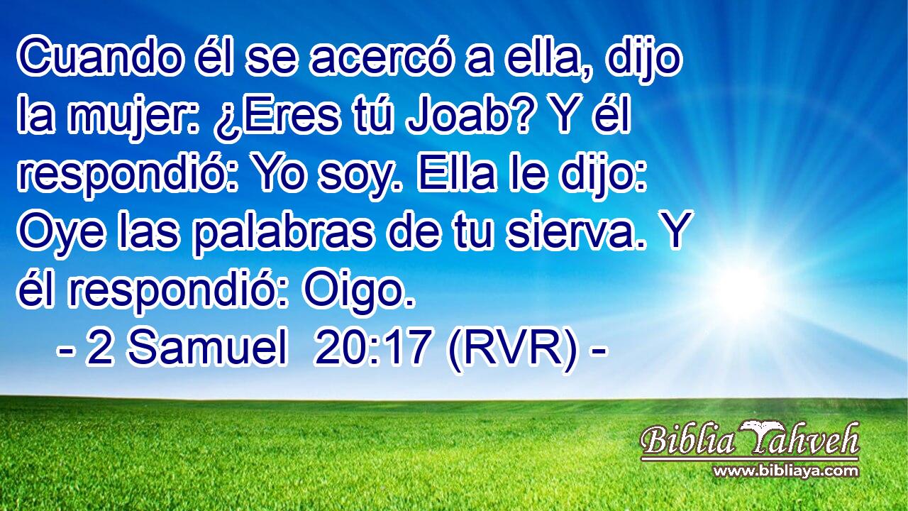 Cuando él se acercó a ella, dijo la mujer: ¿Eres tú Joab? Y él respondió: Yo soy. Ella le dijo: Oye las palabras de tu sierva. Y él respondió: Oigo.