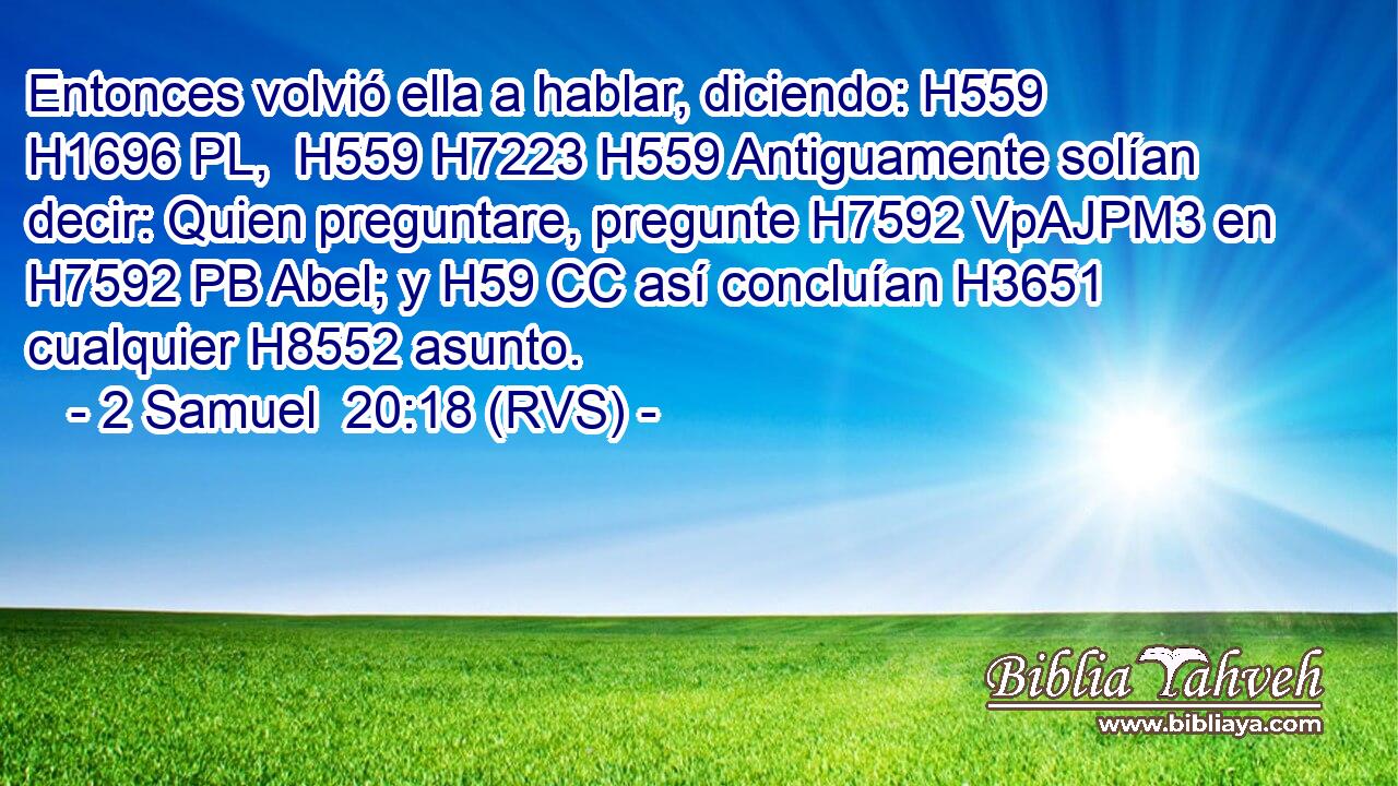 Entonces volvió ella a hablar, diciendo: H559 H1696 PL,  H559 H7223 H559 Antiguamente solían decir: Quien preguntare, pregunte H7592 VpAJPM3 en H7592 PB Abel; y H59 CC así concluían H3651  cualquier H8552 asunto. 