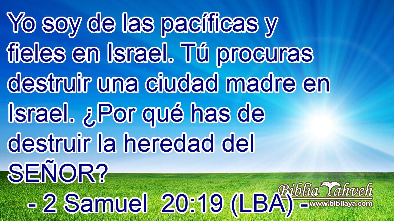 Yo soy de las pacíficas y fieles en Israel. Tú procuras destruir una ciudad madre en Israel. ¿Por qué has de destruir la heredad del SEÑOR?