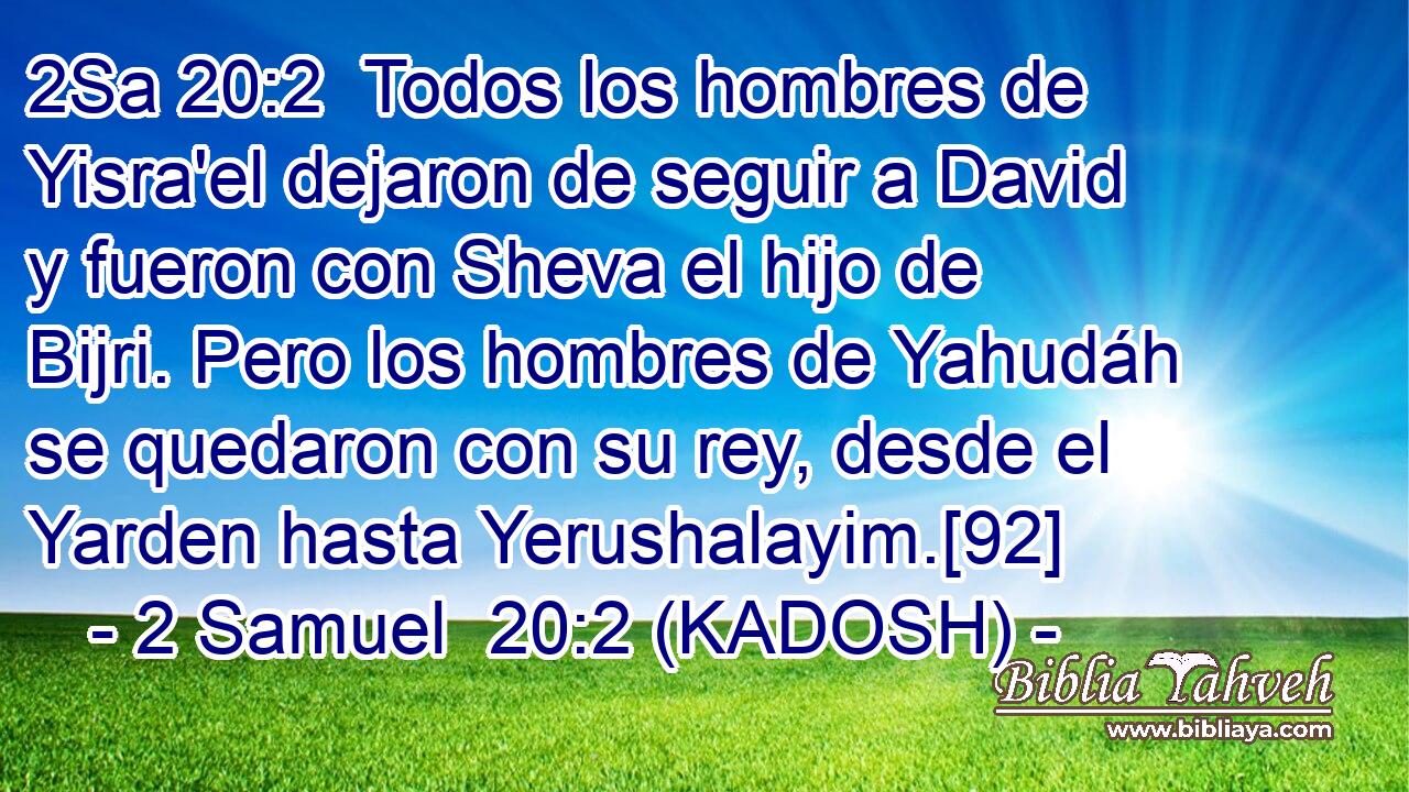  Todos los hombres de Yisra'el dejaron de seguir a David y fueron con Sheva el hijo de Bijri. Pero los hombres de Yahudáh se quedaron con su rey, desde el Yarden hasta Yerushalayim.[92] 