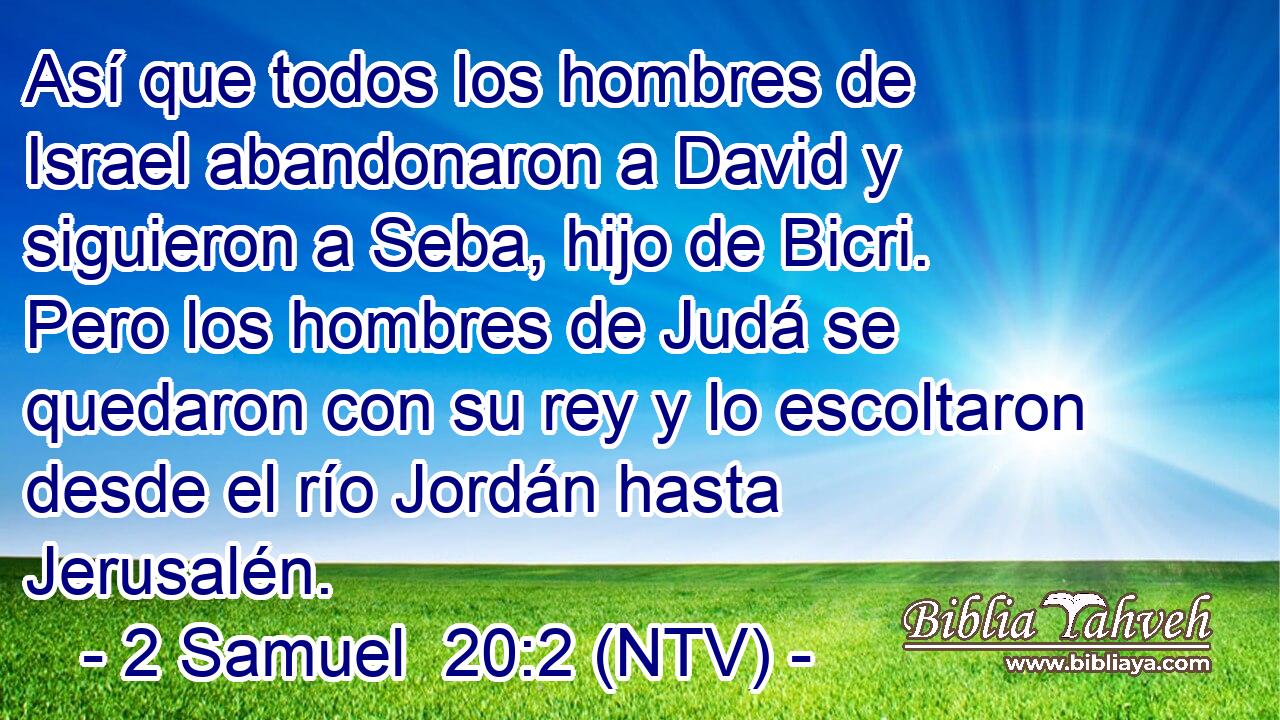 Así que todos los hombres de Israel abandonaron a David y siguieron a Seba, hijo de Bicri. Pero los hombres de Judá se quedaron con su rey y lo escoltaron desde el río Jordán hasta Jerusalén.