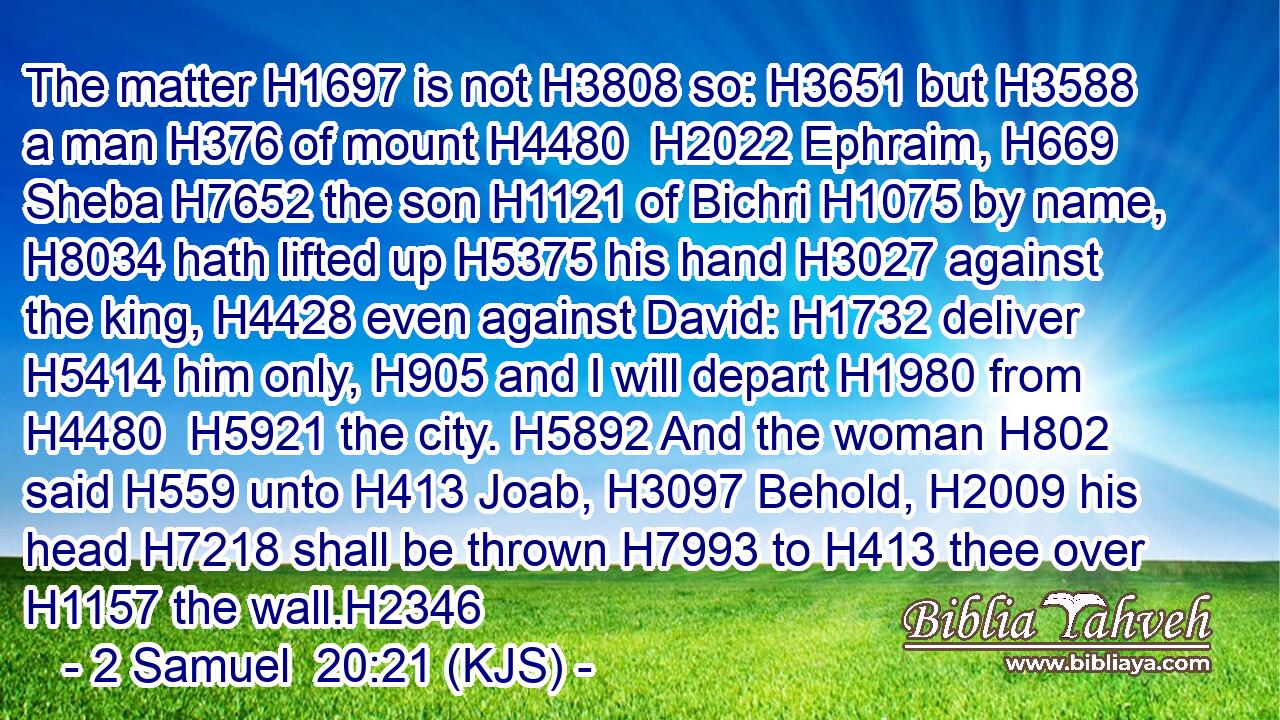 The matter H1697 is not H3808 so: H3651 but H3588 a man H376 of mount H4480  H2022 Ephraim, H669 Sheba H7652 the son H1121 of Bichri H1075 by name, H8034 hath lifted up H5375 his hand H3027 against the king, H4428 even against David: H1732 deliver H5414 him only, H905 and I will depart H1980 from H4480  H5921 the city. H5892 And the woman H802 said H559 unto H413 Joab, H3097 Behold, H2009 his head H7218 shall be thrown H7993 to H413 thee over H1157 the wall.H2346
