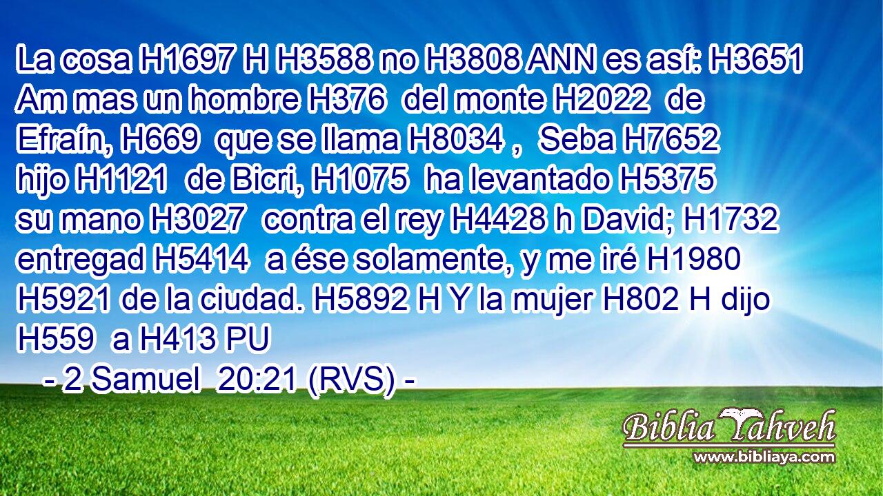 La cosa H1697 H H3588 no H3808 ANN es así: H3651 Am mas un hombre H376  del monte H2022  de Efraín, H669  que se llama H8034 ,  Seba H7652  hijo H1121  de Bicri, H1075  ha levantado H5375  su mano H3027  contra el rey H4428 h David; H1732  entregad H5414  a ése solamente, y me iré H1980  H5921 de la ciudad. H5892 H Y la mujer H802 H dijo H559  a H413 PU 