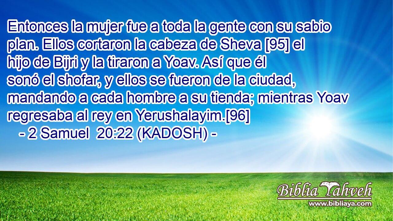  Entonces la mujer fue a toda la gente con su sabio plan. Ellos cortaron la cabeza de Sheva [95] el hijo de Bijri y la tiraron a Yoav. Así que él sonó el shofar, y ellos se fueron de la ciudad, mandando a cada hombre a su tienda; mientras Yoav regresaba al rey en Yerushalayim.[96] 