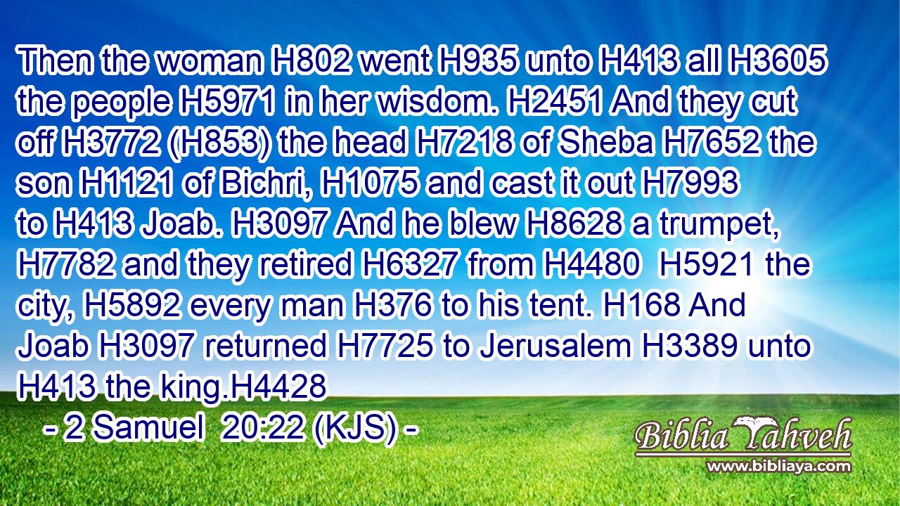 Then the woman H802 went H935 unto H413 all H3605 the people H5971 in her wisdom. H2451 And they cut off H3772 (H853) the head H7218 of Sheba H7652 the son H1121 of Bichri, H1075 and cast it out H7993 to H413 Joab. H3097 And he blew H8628 a trumpet, H7782 and they retired H6327 from H4480  H5921 the city, H5892 every man H376 to his tent. H168 And Joab H3097 returned H7725 to Jerusalem H3389 unto H413 the king.H4428