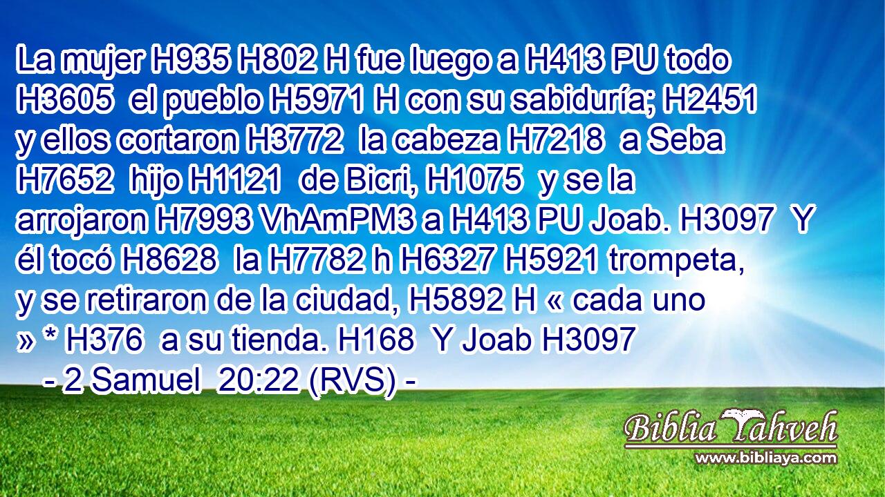 La mujer H935 H802 H fue luego a H413 PU todo H3605  el pueblo H5971 H con su sabiduría; H2451  y ellos cortaron H3772  la cabeza H7218  a Seba H7652  hijo H1121  de Bicri, H1075  y se la arrojaron H7993 VhAmPM3 a H413 PU Joab. H3097  Y él tocó H8628  la H7782 h H6327 H5921 trompeta, y se retiraron de la ciudad, H5892 H « cada uno » * H376  a su tienda. H168  Y Joab H3097 